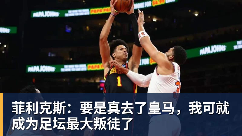 菲利克斯:要是真去了皇马,我可就成为足坛最大叛徒了